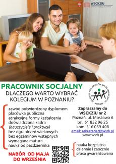 Powiększ zdjęcie: Zdjęcie w górnej części plakatu przedstawia mamę, tatę, córeczkę i synka siedzących przy stole z dziećmi na kolanach oraz pracowniczkę socjalną naprzeciw rodziny. Wskazuje ona informację na laptopie. W prawym górnym rogu zdjęcia widnieje logo Wielkopolskiego Samorządowego Centrum Szkolenia Zawodowego i Ustawicznego Nr 2 w Poznaniu. Pod zdjęciem widnieje napis: Pracownik socjalny, dlaczego warto wybrać Kolegium w Poznaniu? Obok zamieszczono logo Kolegium Pracowników Służb Społecznych Poznań. Poniżej po stronie lewej napisano: zawód potwierdzony dyplomem, placówka publiczna, atrakcyjne formy kształcenia, doświadczona kadra (nauczyciele i praktycy), bez ograniczeń wiekowych, bez egzaminów wstępnych, wymagana matura, nauka od października. Pod tekstem napis: Nabór od maja do września. Obok napisu znajduje się tekst: nauka bezpłatna, dziennie i zaocznie, praca gwarantowana. Po stronie prawej napis: Zapraszamy do WSCKZiU Nr 2, Poznań, ul. Mostowa 6, tel. 61 852 96 25, kom. 516 059 408, e-mail: sekretariat@wsck.pl, www.wsck.pl